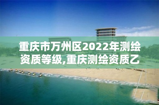 重庆市万州区2022年测绘资质等级,重庆测绘资质乙级申报条件