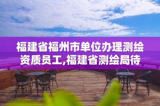 福建省福州市单位办理测绘资质员工,福建省测绘局待遇怎么样