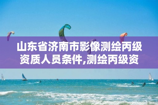 山东省济南市影像测绘丙级资质人员条件,测绘丙级资质人员要求。