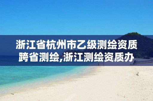 浙江省杭州市乙级测绘资质跨省测绘,浙江测绘资质办理流程