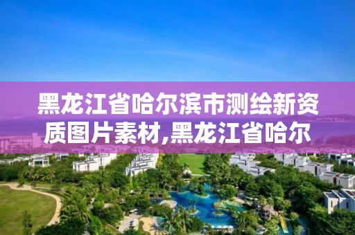 黑龙江省哈尔滨市测绘新资质图片素材,黑龙江省哈尔滨市测绘局