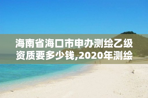 海南省海口市申办测绘乙级资质要多少钱,2020年测绘资质乙级需要什么条件。