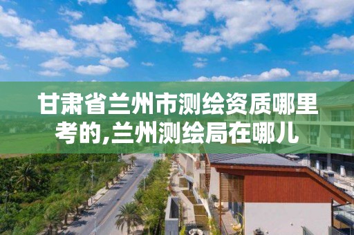 甘肃省兰州市测绘资质哪里考的,兰州测绘局在哪儿