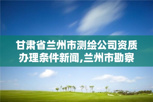 甘肃省兰州市测绘公司资质办理条件新闻,兰州市勘察测绘院官网。