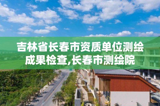 吉林省长春市资质单位测绘成果检查,长春市测绘院