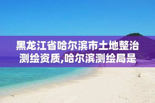 黑龙江省哈尔滨市土地整治测绘资质,哈尔滨测绘局是干什么的