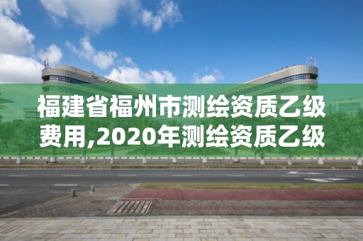 福建省福州市测绘资质乙级费用,2020年测绘资质乙级需要什么条件