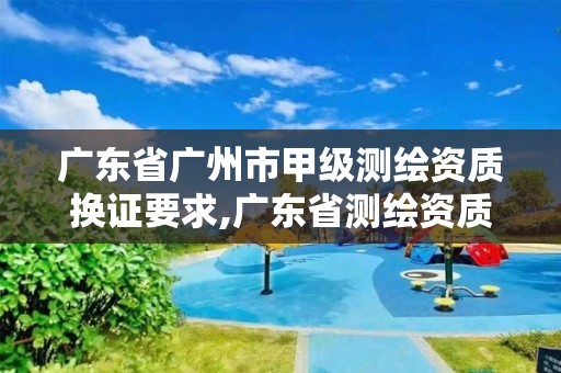 广东省广州市甲级测绘资质换证要求,广东省测绘资质办理流程