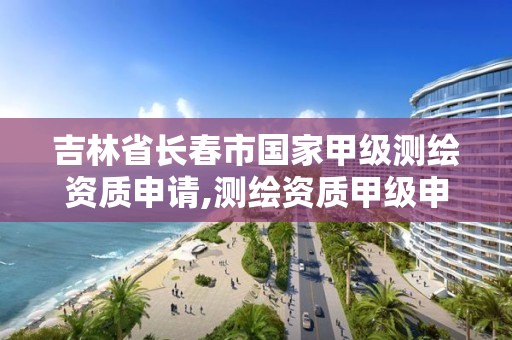 吉林省长春市国家甲级测绘资质申请,测绘资质甲级申报条件