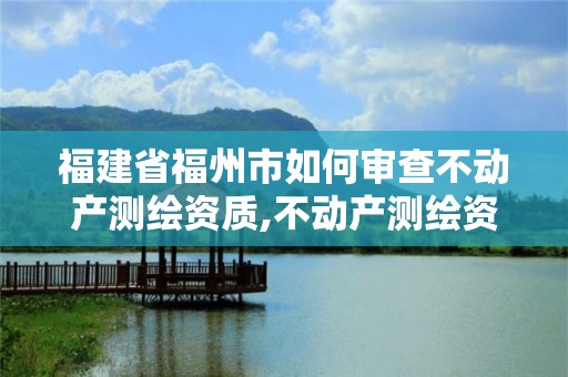 福建省福州市如何审查不动产测绘资质,不动产测绘资质要求。