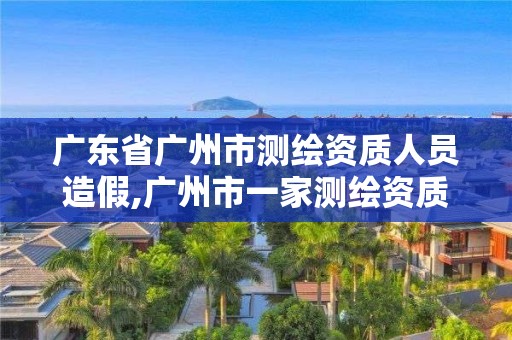 广东省广州市测绘资质人员造假,广州市一家测绘资质单位