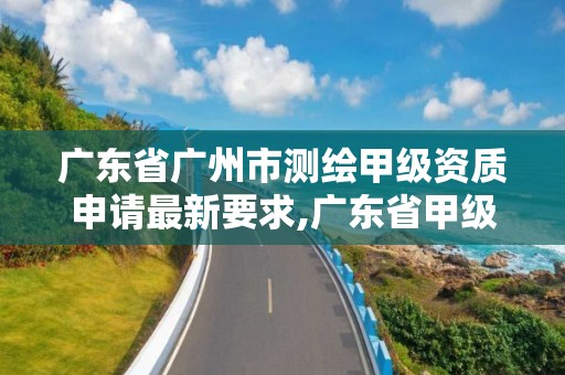 广东省广州市测绘甲级资质申请最新要求,广东省甲级测绘资质单位有多少。