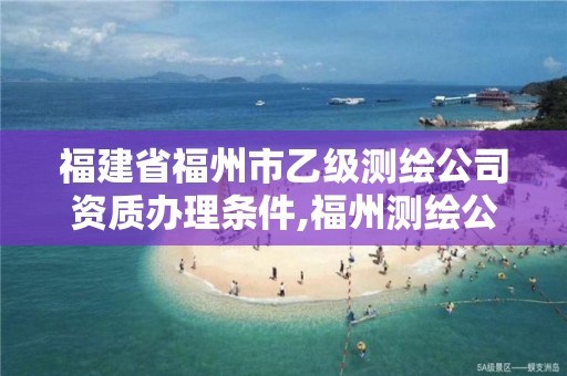 福建省福州市乙级测绘公司资质办理条件,福州测绘公司有几家。