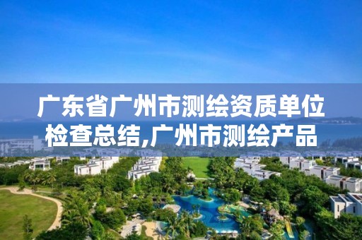 广东省广州市测绘资质单位检查总结,广州市测绘产品质量检验中心