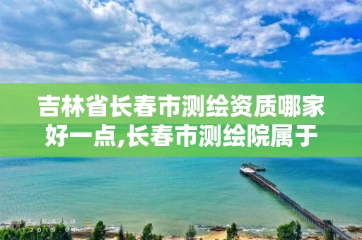 吉林省长春市测绘资质哪家好一点,长春市测绘院属于什么单位