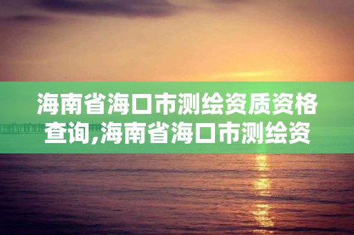 海南省海口市测绘资质资格查询,海南省海口市测绘资质资格查询网