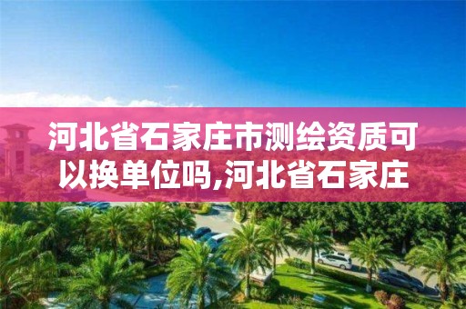 河北省石家庄市测绘资质可以换单位吗,河北省石家庄市测绘资质可以换单位吗现在