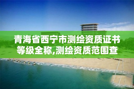 青海省西宁市测绘资质证书等级全称,测绘资质范围查询。