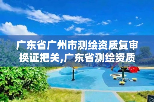 广东省广州市测绘资质复审换证把关,广东省测绘资质办理流程