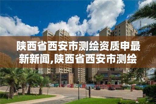 陕西省西安市测绘资质申最新新闻,陕西省西安市测绘局