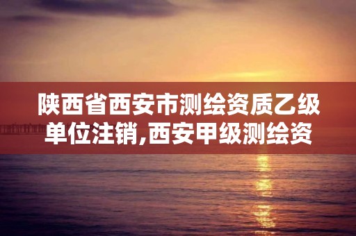 陕西省西安市测绘资质乙级单位注销,西安甲级测绘资质