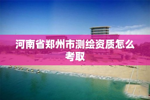 河南省郑州市测绘资质怎么考取