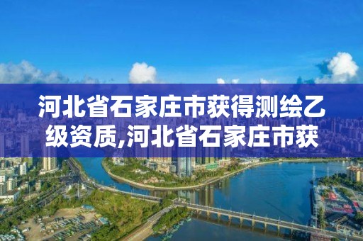 河北省石家庄市获得测绘乙级资质,河北省石家庄市获得测绘乙级资质的公司