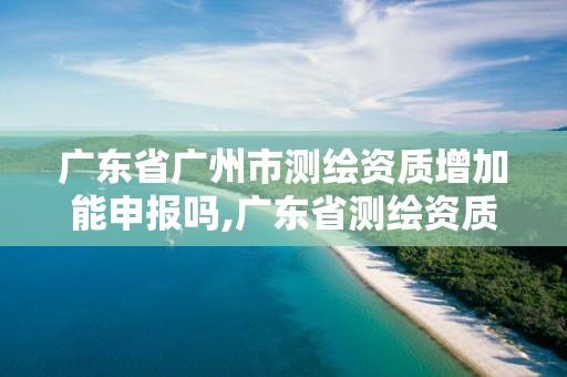 广东省广州市测绘资质增加能申报吗,广东省测绘资质办理流程