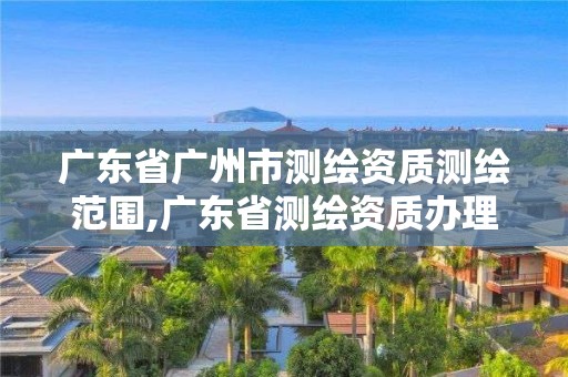 广东省广州市测绘资质测绘范围,广东省测绘资质办理流程