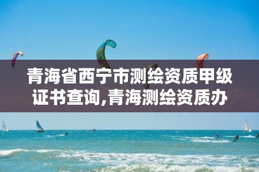 青海省西宁市测绘资质甲级证书查询,青海测绘资质办理