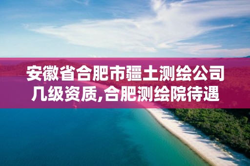 安徽省合肥市疆土测绘公司几级资质,合肥测绘院待遇怎么样。