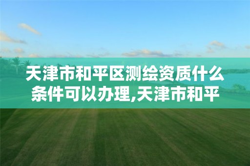 天津市和平区测绘资质什么条件可以办理,天津市和平区测绘资质什么条件可以办理