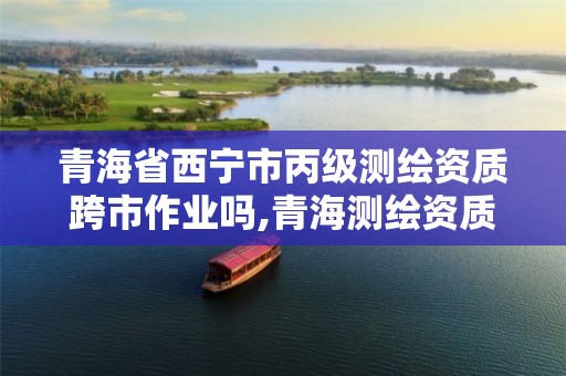 青海省西宁市丙级测绘资质跨市作业吗,青海测绘资质办理