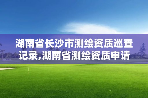 湖南省长沙市测绘资质巡查记录,湖南省测绘资质申请公示