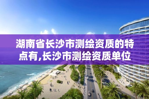 湖南省长沙市测绘资质的特点有,长沙市测绘资质单位名单