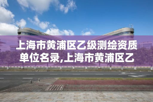 上海市黄浦区乙级测绘资质单位名录,上海市黄浦区乙级测绘资质单位名录公示