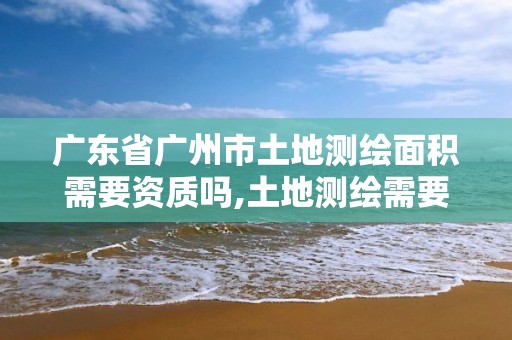 广东省广州市土地测绘面积需要资质吗,土地测绘需要什么资质