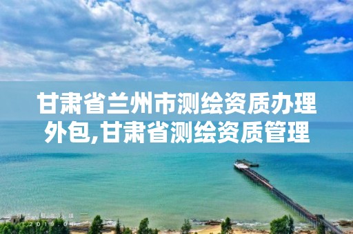 甘肃省兰州市测绘资质办理外包,甘肃省测绘资质管理平台