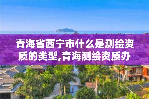 青海省西宁市什么是测绘资质的类型,青海测绘资质办理。