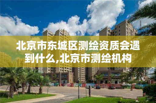 北京市东城区测绘资质会遇到什么,北京市测绘机构