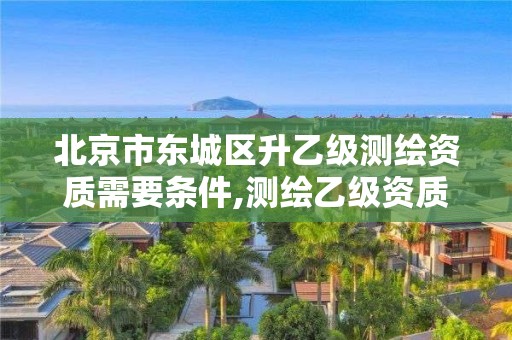 北京市东城区升乙级测绘资质需要条件,测绘乙级资质申报条件 最新。