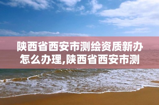 陕西省西安市测绘资质新办怎么办理,陕西省西安市测绘资质新办怎么办理的。