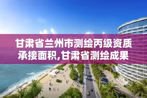 甘肃省兰州市测绘丙级资质承接面积,甘肃省测绘成果管理办法