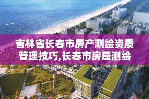 吉林省长春市房产测绘资质管理技巧,长春市房屋测绘公司