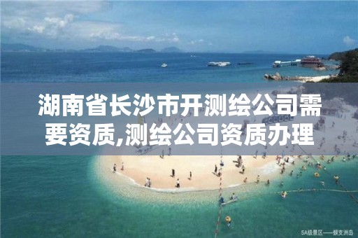 湖南省长沙市开测绘公司需要资质,测绘公司资质办理需要些什么人员