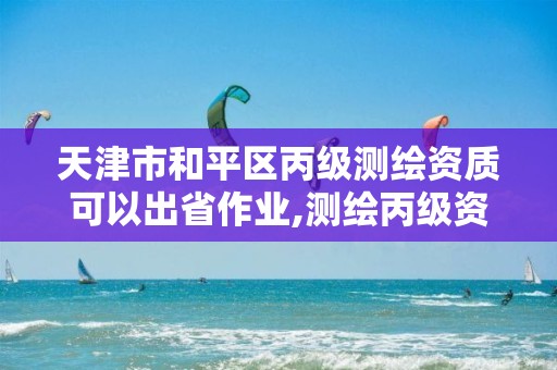 天津市和平区丙级测绘资质可以出省作业,测绘丙级资质要求。