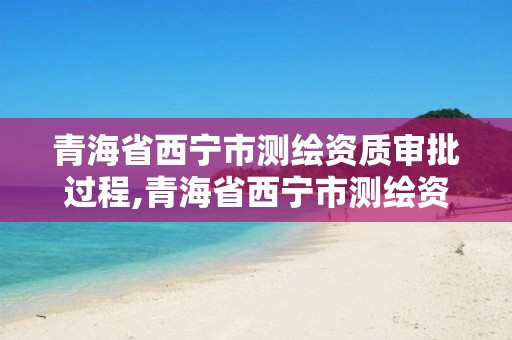 青海省西宁市测绘资质审批过程,青海省西宁市测绘资质审批过程查询