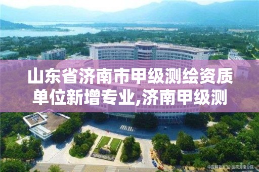 山东省济南市甲级测绘资质单位新增专业,济南甲级测绘公司。