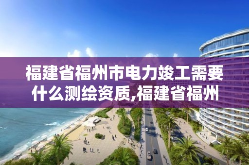 福建省福州市电力竣工需要什么测绘资质,福建省福州市电力竣工需要什么测绘资质