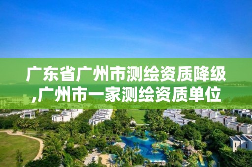 广东省广州市测绘资质降级,广州市一家测绘资质单位